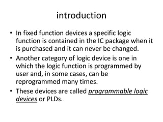 introduction
• In fixed function devices a specific logic
  function is contained in the IC package when it
  is purchased and it can never be changed.
• Another category of logic device is one in
  which the logic function is programmed by
  user and, in some cases, can be
  reprogrammed many times.
• These devices are called programmable logic
  devices or PLDs.
 