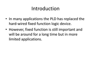 Introduction
• In many applications the PLD has replaced the
  hard-wired fixed function logic device.
• However, fixed function is still important and
  will be around for a long time but in more
  limited applications.
 