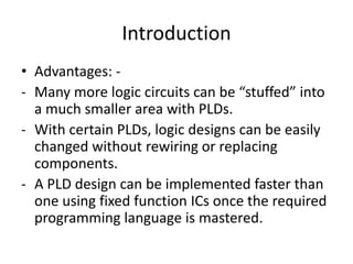 Introduction
• Advantages: -
- Many more logic circuits can be “stuffed” into
  a much smaller area with PLDs.
- With certain PLDs, logic designs can be easily
  changed without rewiring or replacing
  components.
- A PLD design can be implemented faster than
  one using fixed function ICs once the required
  programming language is mastered.
 