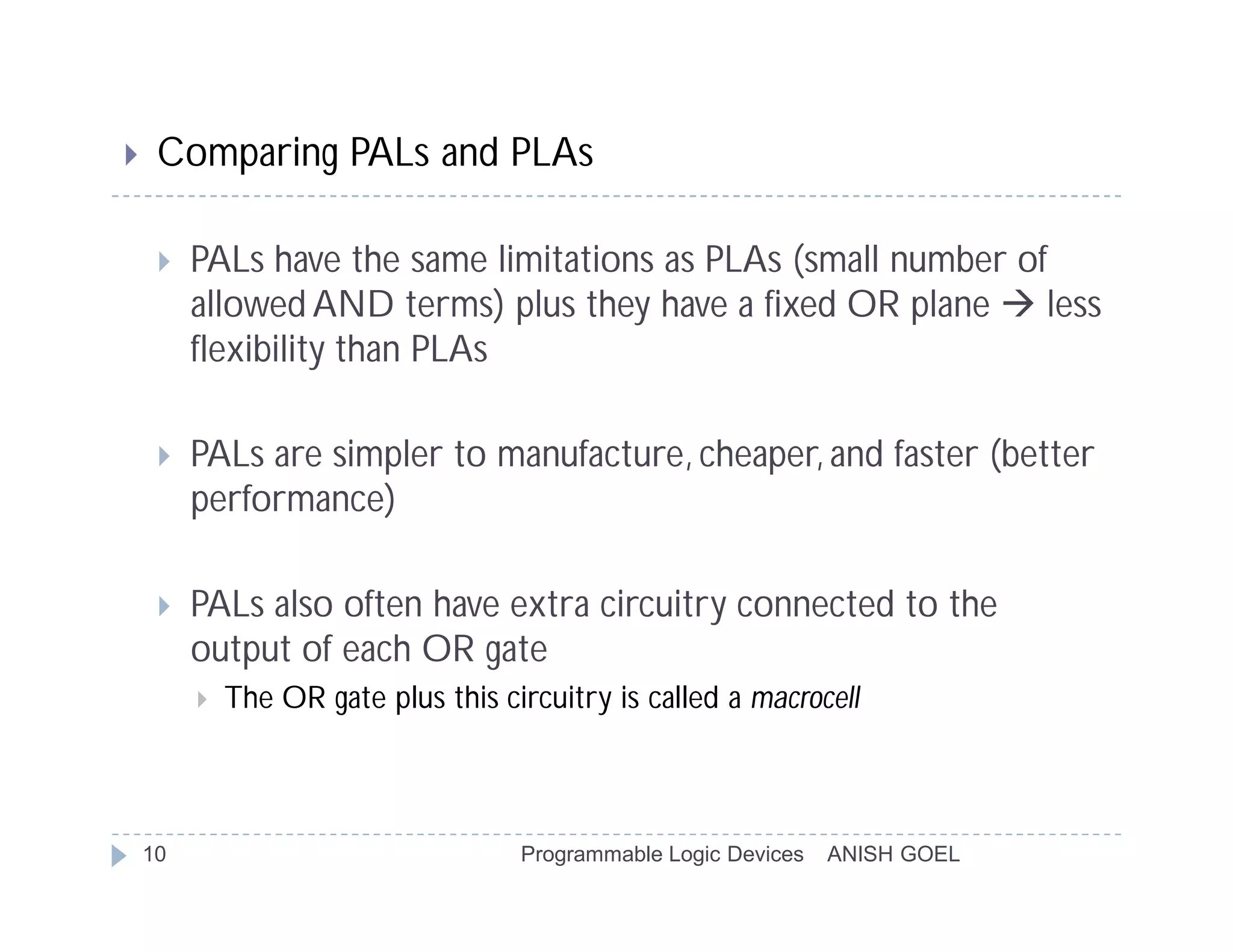     Comparing PALs and PLAs

        PALs have the same limitations as PLAs (small number of
         allowed AND terms) plus they have a fixed OR plane  less
         flexibility than PLAs

        PALs are simpler to manufacture, cheaper, and faster (better
         performance)

        PALs also often have extra circuitry connected to the
         output of each OR gate
            The OR gate plus this circuitry is called a macrocell



    10                               Programmable Logic Devices   ANISH GOEL
 