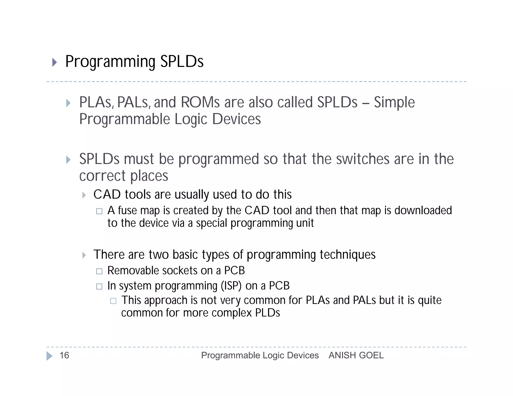     Programming SPLDs

        PLAs, PALs, and ROMs are also called SPLDs – Simple
         Programmable Logic Devices

        SPLDs must be programmed so that the switches are in the
         correct places
            CAD tools are usually used to do this
                A fuse map is created by the CAD tool and then that map is downloaded
                 to the device via a special programming unit

            There are two basic types of programming techniques
                Removable sockets on a PCB
                In system programming (ISP) on a PCB
                   This approach is not very common for PLAs and PALs but it is quite
                    common for more complex PLDs


    16                              Programmable Logic Devices   ANISH GOEL
 