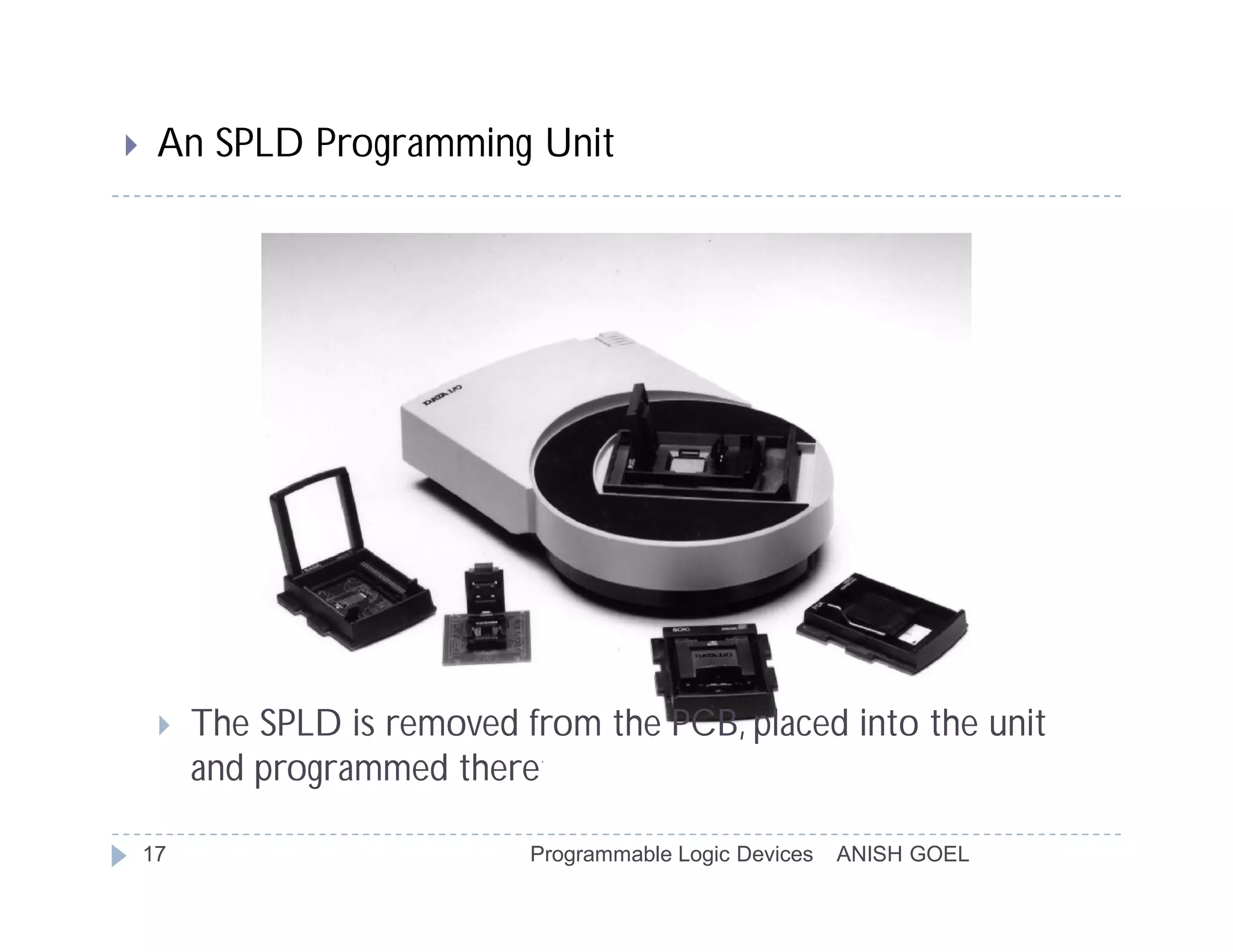     An SPLD Programming Unit




        The SPLD is removed from the PCB, placed into the unit
         and programmed there

    17                        Programmable Logic Devices   ANISH GOEL
 