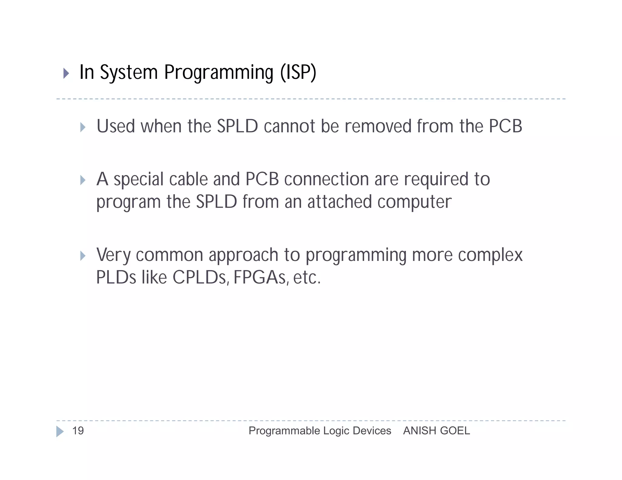     In System Programming (ISP)

        Used when the SPLD cannot be removed from the PCB

        A special cable and PCB connection are required to
         program the SPLD from an attached computer

        Very common approach to programming more complex
         PLDs like CPLDs, FPGAs, etc.




    19                      Programmable Logic Devices   ANISH GOEL
 