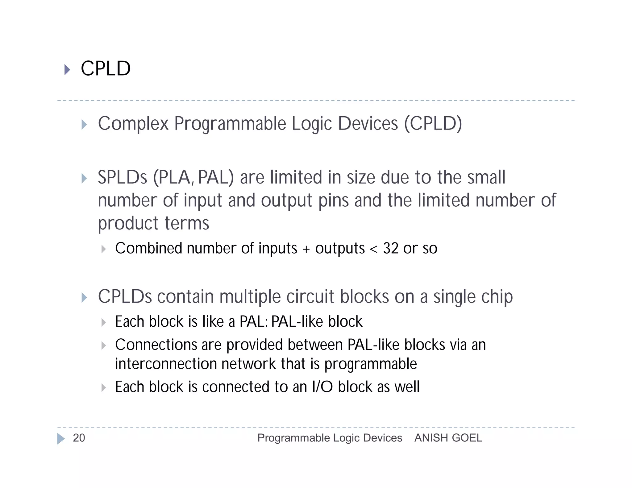     CPLD

        Complex Programmable Logic Devices (CPLD)

        SPLDs (PLA, PAL) are limited in size due to the small
         number of input and output pins and the limited number of
         product terms
            Combined number of inputs + outputs < 32 or so


        CPLDs contain multiple circuit blocks on a single chip
            Each block is like a PAL: PAL-like block
            Connections are provided between PAL-like blocks via an
             interconnection network that is programmable
            Each block is connected to an I/O block as well


    20                            Programmable Logic Devices   ANISH GOEL
 