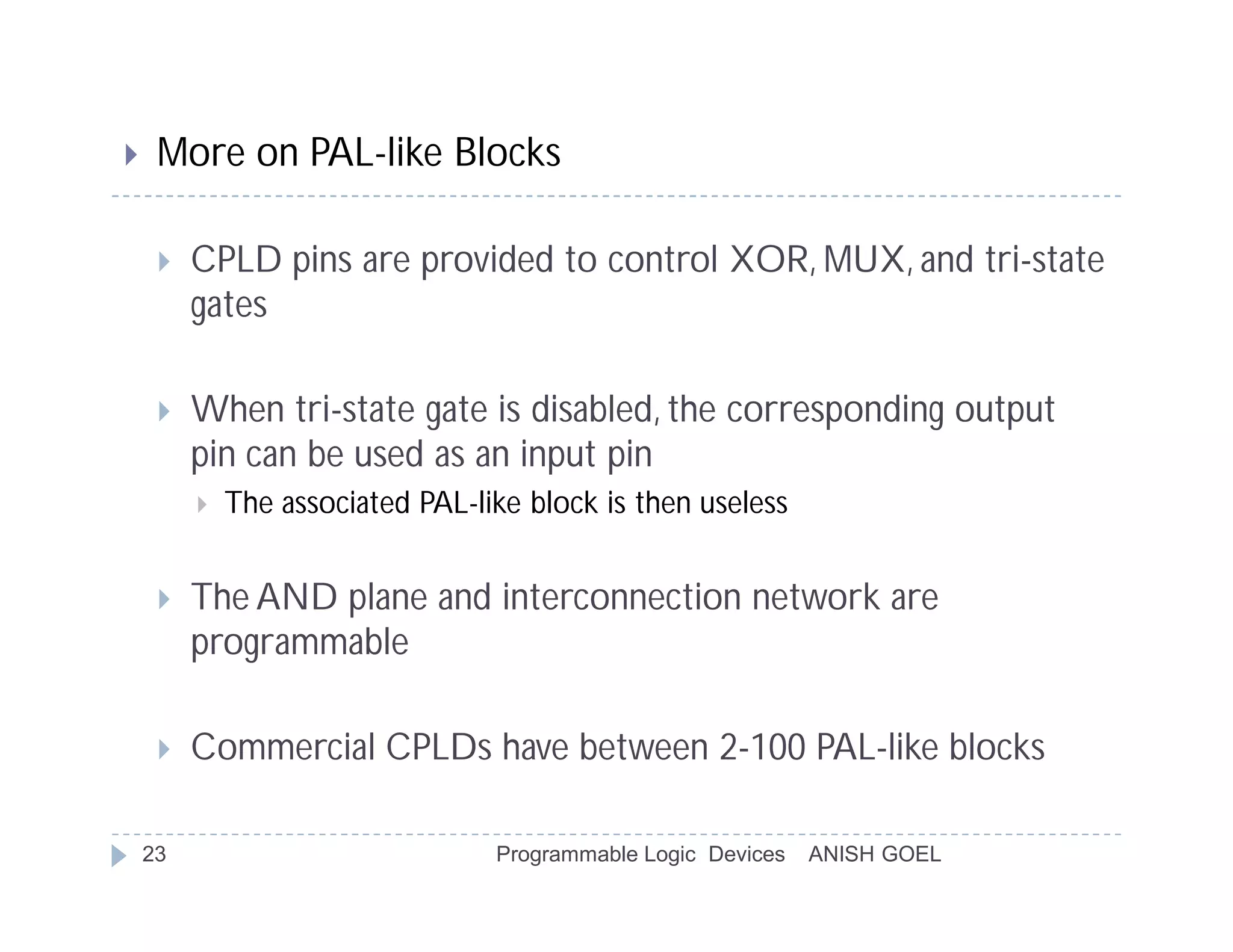    More on PAL-like Blocks

        CPLD pins are provided to control XOR, MUX, and tri-state
         gates

        When tri-state gate is disabled, the corresponding output
         pin can be used as an input pin
            The associated PAL-like block is then useless


        The AND plane and interconnection network are
         programmable

        Commercial CPLDs have between 2-100 PAL-like blocks

    23                            Programmable Logic Devices   ANISH GOEL
 