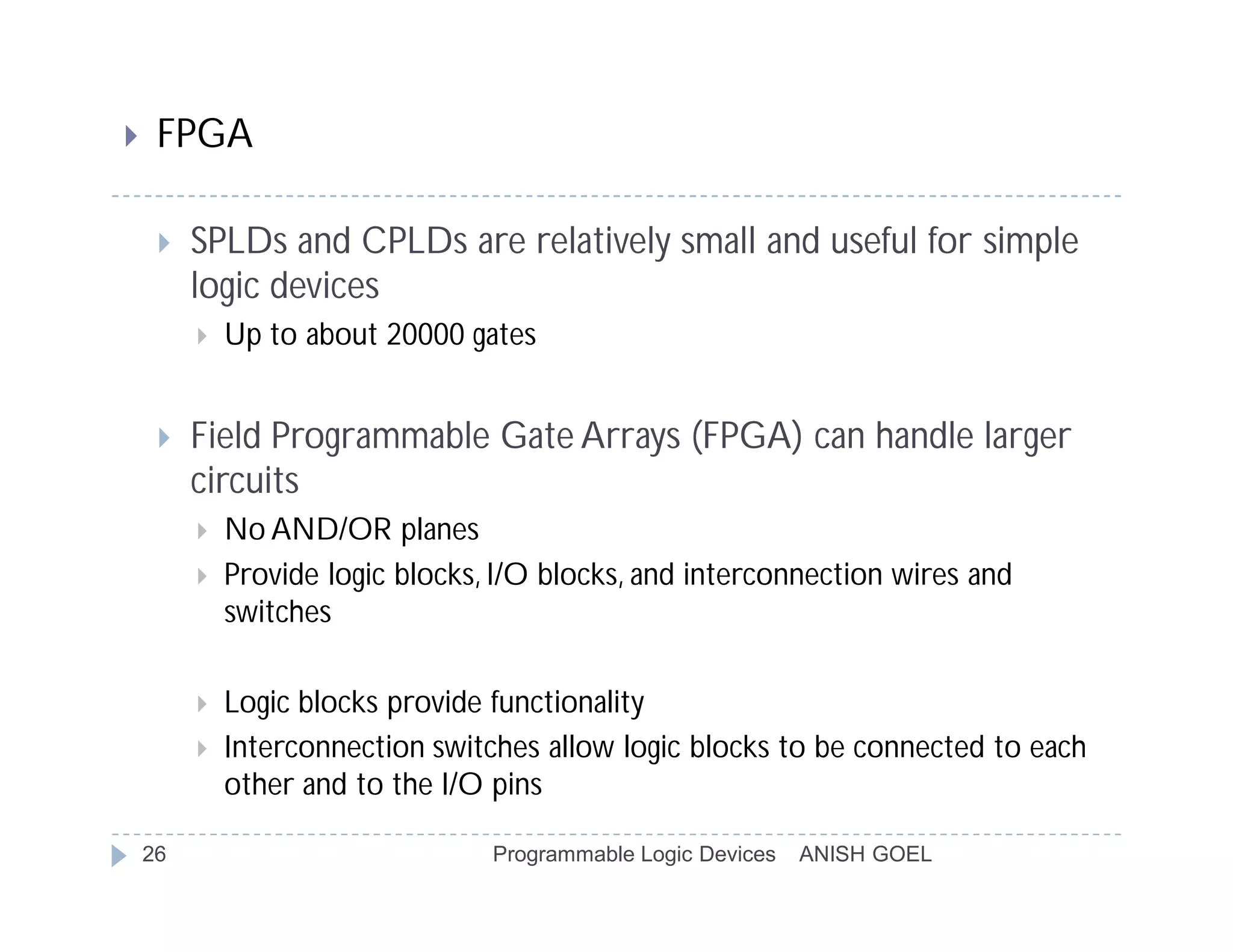     FPGA

        SPLDs and CPLDs are relatively small and useful for simple
         logic devices
            Up to about 20000 gates


        Field Programmable Gate Arrays (FPGA) can handle larger
         circuits
            No AND/OR planes
            Provide logic blocks, I/O blocks, and interconnection wires and
             switches

            Logic blocks provide functionality
            Interconnection switches allow logic blocks to be connected to each
             other and to the I/O pins

    26                            Programmable Logic Devices   ANISH GOEL
 