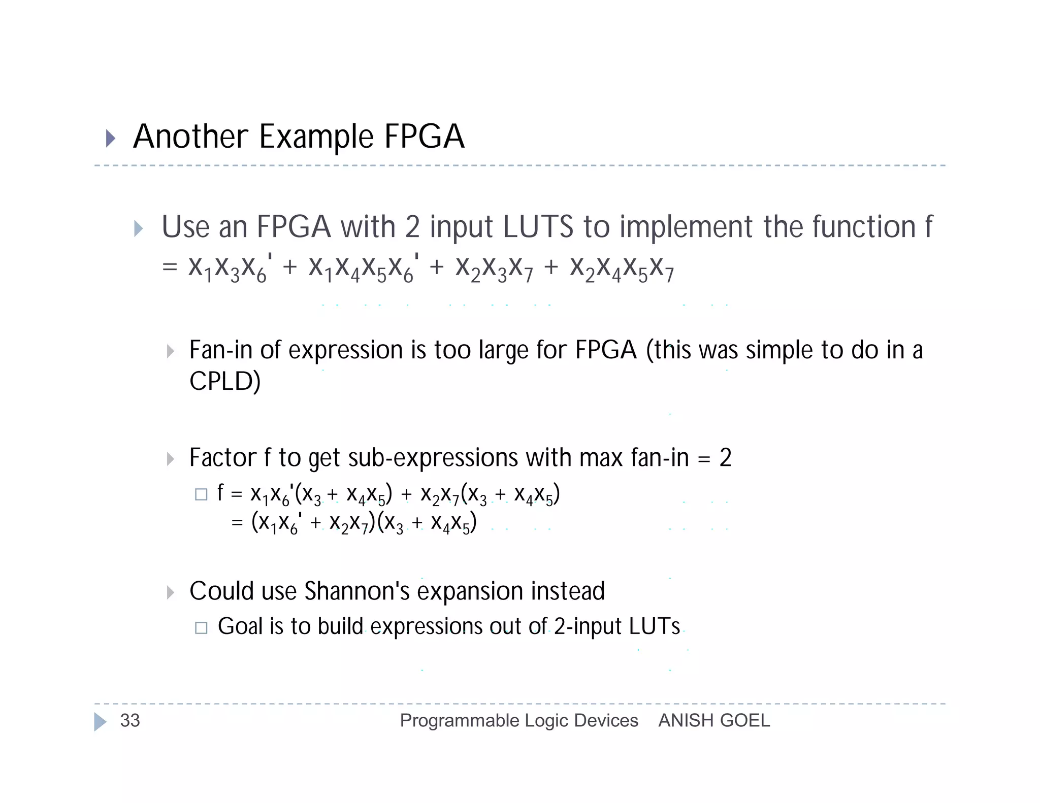     Another Example FPGA

        Use an FPGA with 2 input LUTS to implement the function f
         = x1x3x6' + x1x4x5x6' + x2x3x7 + x2x4x5x7

            Fan-in of expression is too large for FPGA (this was simple to do in a
             CPLD)

            Factor f to get sub-expressions with max fan-in = 2
                f = x1x6'(x3 + x4x5) + x2x7(x3 + x4x5)
                   = (x1x6' + x2x7)(x3 + x4x5)


            Could use Shannon's expansion instead
                Goal is to build expressions out of 2-input LUTs


    33                               Programmable Logic Devices   ANISH GOEL
 