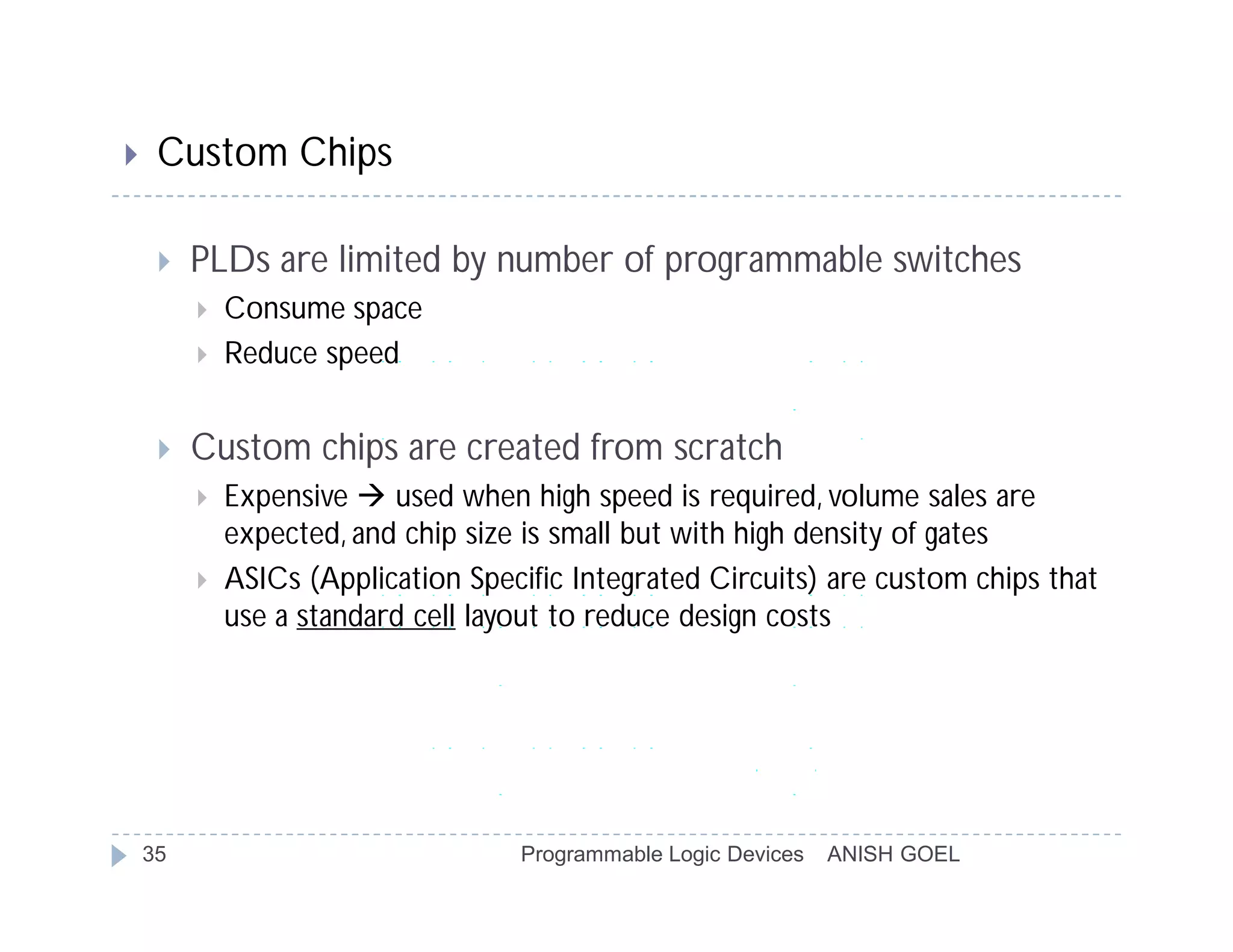     Custom Chips

        PLDs are limited by number of programmable switches
            Consume space
            Reduce speed


        Custom chips are created from scratch
            Expensive  used when high speed is required, volume sales are
             expected, and chip size is small but with high density of gates
            ASICs (Application Specific Integrated Circuits) are custom chips that
             use a standard cell layout to reduce design costs




    35                              Programmable Logic Devices   ANISH GOEL
 