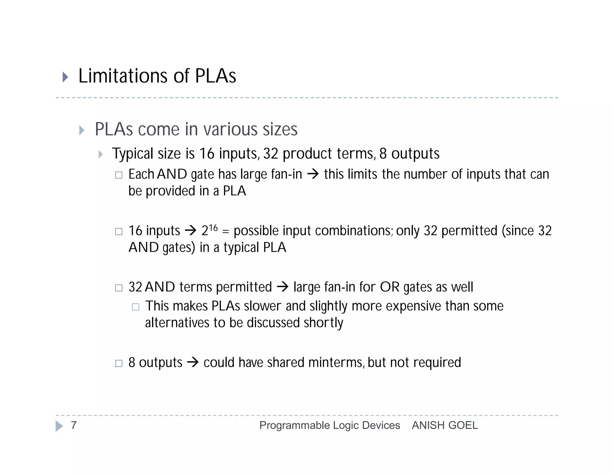        Limitations of PLAs

           PLAs come in various sizes
               Typical size is 16 inputs, 32 product terms, 8 outputs
                   Each AND gate has large fan-in  this limits the number of inputs that can
                    be provided in a PLA

                   16 inputs  216 = possible input combinations; only 32 permitted (since 32
                    AND gates) in a typical PLA

                   32 AND terms permitted  large fan-in for OR gates as well
                     This makes PLAs slower and slightly more expensive than some
                       alternatives to be discussed shortly

                   8 outputs  could have shared minterms, but not required



    7                                      Programmable Logic Devices   ANISH GOEL
 