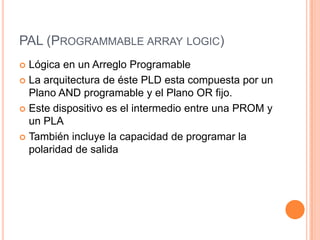 PAL (PROGRAMMABLE ARRAY LOGIC)
 Lógica en un Arreglo Programable
 La arquitectura de éste PLD esta compuesta por un
  Plano AND programable y el Plano OR fijo.
 Este dispositivo es el intermedio entre una PROM y
  un PLA
 También incluye la capacidad de programar la
  polaridad de salida
 