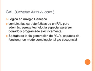 GAL (GENERIC ARRAY LOGIC )
 Lógica en Arreglo Genérico
 combina las características de un PAL pero
  además, agrega tecnología especial para ser
  borrado y programado eléctricamente.
 Se trata de la 4a generación de PAL’s, capaces de
  funcionar en modo combinacional y/o secuencial
 