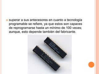    superar a sus antecesores en cuanto a tecnología
    programable se refiere, ya que estos son capaces
    de reprogramarse hasta un mínimo de 100 veces;
    aunque, esto depende también del fabricante.
 
