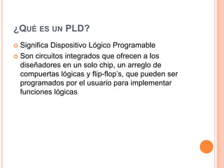 ¿QUÉ ES UN PLD?
 Significa Dispositivo Lógico Programable
 Son circuitos integrados que ofrecen a los
  diseñadores en un solo chip, un arreglo de
  compuertas lógicas y flip-flop’s, que pueden ser
  programados por el usuario para implementar
  funciones lógicas
 
