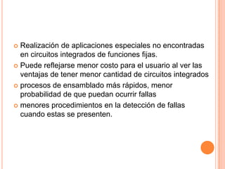  Realización de aplicaciones especiales no encontradas
  en circuitos integrados de funciones fijas.
 Puede reflejarse menor costo para el usuario al ver las
  ventajas de tener menor cantidad de circuitos integrados
 procesos de ensamblado más rápidos, menor
  probabilidad de que puedan ocurrir fallas
 menores procedimientos en la detección de fallas
  cuando estas se presenten.
 