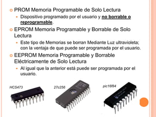    PROM Memoria Programable de Solo Lectura
       Dispositivo programado por el usuario y no borrable o
        reprogramable.
   EPROM Memoria Programable y Borrable de Solo
    Lectura
       Este tipo de Memorias se borran Mediante Luz ultravioleta;
        con la ventaja de que puede ser programada por el usuario.
   EEPROM Memoria Programable y Borrable
    Eléctricamente de Solo Lectura
       Al igual que la anterior está puede ser programada por el
        usuario.

HCS473                  27c256                  pic16f84
 