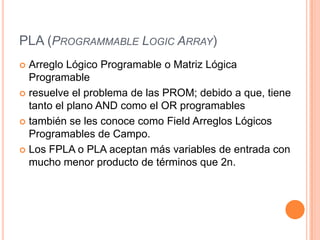 PLA (PROGRAMMABLE LOGIC ARRAY)
 Arreglo Lógico Programable o Matriz Lógica
  Programable
 resuelve el problema de las PROM; debido a que, tiene
  tanto el plano AND como el OR programables
 también se les conoce como Field Arreglos Lógicos
  Programables de Campo.
 Los FPLA o PLA aceptan más variables de entrada con
  mucho menor producto de términos que 2n.
 