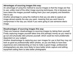 Advantages of sourcing images this way:
An advantage of using this method to source images is that the image are free
to use; unlike most of the other image sourcing techniques, this is because you
have taken the images yourself making them your own property and therefore
free to use.
Another advantage to using this method is that you are able to capture an
image almost exactly the way you want, meaning that you wont have to
compromise in the way you would if you were going to use someone else's
image.
Disadvantages of sourcing images this way:
There are however disadvantages to sourcing images by taking them yourself.
Firstly capturing images yourself takes time and perhaps money as you need to
go out and physically take pictures yourself, which could be more problematic
dependent on your subject.
Another disadvantage to capturing your own images for use is that they may not
look as good as professionally taken photos, as you are likely to have less
experience and understanding on how to make a good image, professional
photographers are also more likely to have better photo capture and editing
equipment aiding them to take better photographs
 
