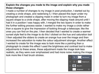 Explain the changes you made to the image and explain why you made
those changes:
I made a number of changes to my image in post production, I started out by
creating a circle shape, and rasterising it, I then placed this layer under my
photograph and created a clipping mask in order to turn my image from a
square shape to a circle shape, after moving the clipping mask around until I
had it in a position I was happy with, I merged the two layers in order to make
the further editing process easier. I wanted to make my image a circle rather
than a square to give the impression of looking through a telescope; like the
ones you can find on the pier, I then decided that I wanted to create a warmer
sunset style feel to the image to do this I clicked on the hue and saturation tool
I then adjusted the sliders to create an orange hue over the image and then
increased the saturation to make the colour adjustment stronger. Another effect
I wanted to create for the image was to look more like a painting than a
photograph to create this effect I used the brightness and contrast tool to make
adjustments to these areas, these adjustment made the image look less
realistic, as they were over emphasised and had more noise making the image
look more like it had brush strokes.
 