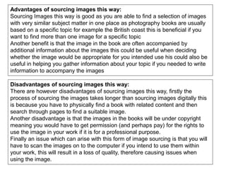 Advantages of sourcing images this way:
Sourcing Images this way is good as you are able to find a selection of images
with very similar subject matter in one place as photography books are usually
based on a specific topic for example the British coast this is beneficial if you
want to find more than one image for a specific topic
Another benefit is that the image in the book are often accompanied by
additional information about the images this could be useful when deciding
whether the image would be appropriate for you intended use his could also be
useful in helping you gather information about your topic if you needed to write
information to accompany the images
Disadvantages of sourcing images this way:
There are however disadvantages of sourcing images this way, firstly the
process of sourcing the images takes longer than sourcing images digitally this
is because you have to physically find a book with related content and then
search through pages to find a suitable image.
Another disadvantage is that the images in the books will be under copyright
meaning you would have to get permission (and perhaps pay) for the rights to
use the image in your work if it is for a professional purpose.
Finally an issue which can arise with this form of image sourcing is that you will
have to scan the images on to the computer if you intend to use them within
your work, this will result in a loss of quality, therefore causing issues when
using the image.
 