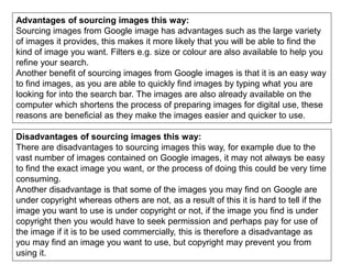 Advantages of sourcing images this way:
Sourcing images from Google image has advantages such as the large variety
of images it provides, this makes it more likely that you will be able to find the
kind of image you want. Filters e.g. size or colour are also available to help you
refine your search.
Another benefit of sourcing images from Google images is that it is an easy way
to find images, as you are able to quickly find images by typing what you are
looking for into the search bar. The images are also already available on the
computer which shortens the process of preparing images for digital use, these
reasons are beneficial as they make the images easier and quicker to use.
Disadvantages of sourcing images this way:
There are disadvantages to sourcing images this way, for example due to the
vast number of images contained on Google images, it may not always be easy
to find the exact image you want, or the process of doing this could be very time
consuming.
Another disadvantage is that some of the images you may find on Google are
under copyright whereas others are not, as a result of this it is hard to tell if the
image you want to use is under copyright or not, if the image you find is under
copyright then you would have to seek permission and perhaps pay for use of
the image if it is to be used commercially, this is therefore a disadvantage as
you may find an image you want to use, but copyright may prevent you from
using it.
 