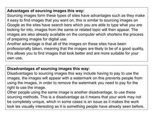 Advantages of sourcing images this way:
Sourcing images form these types of sites have advantages such as they make
it easy to find images that you want on, this is similar to sourcing images on
Google as the sites have search bars which you are able to type what you are
looking for into, images from the same or related topic will then appear. The
images are also already available on the computer which shortens the process
of preparing images for digital use.
Another advantage is that all of the images on these sites have been
professionally taken, meaning that the images are likely to be of a good quality,
this allows you to find images that look better and are more suitable for your
own use.
Disadvantages of sourcing images this way:
Disadvantages to sourcing images this way include having to pay to use the
images, the images will appear with a watermark on this prevents people from
using the images, in order to remove the watermark you need to pay for the
right to use the image.
Other people using the same image is another disadvantage, to use these
sourcing methods. This is a disadvantage as it means that your work may not
be completely unique, which in some cases is an issue as it makes the work
look les visually interesting as it is something people have already seen before.
 