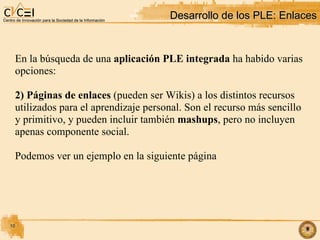 Desarrollo de los PLE: Enlaces‏ En la búsqueda de una  aplicación PLE integrada  ha habido varias opciones: 2) Páginas de enlaces  (pueden ser Wikis) a los distintos recursos utilizados para el aprendizaje personal. Son el recurso más sencillo y primitivo, y pueden incluir también  mashups , pero no incluyen apenas componente social. Podemos ver un ejemplo en la siguiente página 