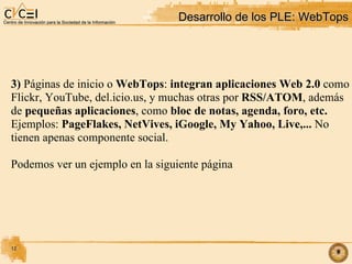 Desarrollo de los PLE: WebTops 3)  Páginas de inicio o  WebTops :  integran aplicaciones Web 2.0  como  Flickr, YouTube, del.icio.us, y muchas otras por  RSS/ATOM , además de  pequeñas aplicaciones , como  bloc de notas, agenda, foro, etc. Ejemplos:  PageFlakes, NetVives, iGoogle, My Yahoo, Live,...  No  tienen apenas componente social. Podemos ver un ejemplo en la siguiente página 