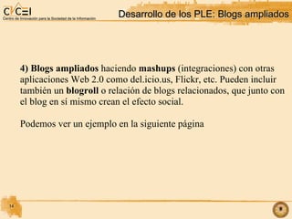 Desarrollo de los PLE: Blogs ampliados‏ 4) Blogs ampliados  haciendo  mashups  (integraciones) con otras aplicaciones Web 2.0 como del.icio.us, Flickr, etc. Pueden incluir  también un  blogroll  o relación de blogs relacionados, que junto con el blog en sí mismo crean el efecto social. Podemos ver un ejemplo en la siguiente página 