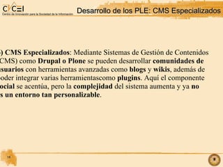 Desarrollo de los PLE: CMS Especializados 6) CMS Especializados : Mediante Sistemas de Gestión de Contenidos (CMS) como  Drupal o Plone  se pueden desarrollar  comunidades de  usuarios  con herramientas avanzadas como  blogs  y  wikis , además de  poder integrar varias herramientascomo  plugins . Aquí el componente  social  se acentúa, pero la  complejidad  del sistema aumenta y ya  no  es un entorno tan personalizable .  