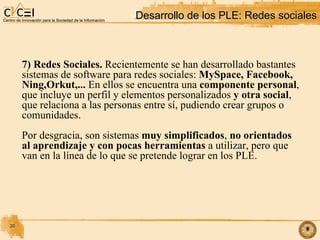 Desarrollo de los PLE: Redes sociales 7) Redes Sociales.  Recientemente se han desarrollado bastantes  sistemas de software para redes sociales:  MySpace, Facebook,  Ning,Orkut,...  En ellos se encuentra una  componente personal , que incluye un perfil y elementos personalizados  y otra social , que relaciona a las personas entre sí, pudiendo crear grupos o comunidades.  Por desgracia, son sistemas  muy simplificados ,  no orientados al aprendizaje y con pocas herramientas  a utilizar, pero que  van en la línea de lo que se pretende lograr en los PLE. 
