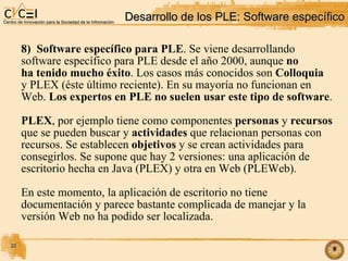Desarrollo de los PLE: Software específico 8)  Software específico para PLE . Se viene desarrollando software específico para PLE desde el año 2000, aunque  no ha tenido mucho éxito . Los casos más conocidos son  Colloquia y PLEX (éste último reciente). En su mayoría no funcionan en  Web.  Los expertos en PLE no suelen usar este tipo de software . PLEX , por ejemplo tiene como componentes  personas  y  recursos   que se pueden buscar y  actividades  que relacionan personas con  recursos. Se establecen  objetivos  y se crean actividades para  consegirlos. Se supone que hay 2 versiones: una aplicación de  escritorio hecha en Java (PLEX) y otra en Web (PLEWeb). En este momento, la aplicación de escritorio no tiene documentación y parece bastante complicada de manejar y la  versión Web no ha podido ser localizada. 