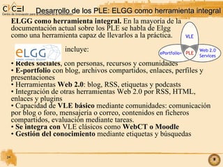 Desarrollo de los PLE: ELGG como herramienta integral ELGG como herramienta integral.  En la mayoría de la  documentación actual sobre los PLE se habla de Elgg  como una herramienta capaz de llevarlos a la práctica. incluye: Redes sociales , con personas, recursos y comunidades E-portfolio  con blog, archivos compartidos, enlaces, perfiles y presentaciones Herramientas  Web 2.0 : blog, RSS, etiquetas y podcasts Integración de otras herramientas Web 2.0 por RSS, HTML,  enlaces y plugins Capacidad de  VLE básico  mediante comunidades: comunicación por blog o foro, mensajería o correo, contenidos en ficheros compartidos, evaluación mediante tareas. Se integra con  VLE clásicos como  WebCT o Moodle Gestión del conocimiento  mediante etiquetas y búsquedas 