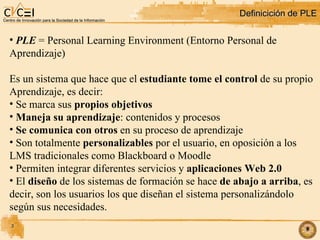 Definicición de PLE PLE  = Personal Learning Environment (Entorno Personal de  Aprendizaje)‏ Es un sistema que hace que el  estudiante tome el control  de su propio Aprendizaje, es decir: Se marca sus  propios objetivos Maneja su aprendizaje : contenidos y procesos Se comunica con otros  en su proceso de aprendizaje Son totalmente  personalizables  por el usuario, en oposición a los LMS tradicionales como Blackboard o Moodle Permiten integrar diferentes servicios y  aplicaciones Web 2.0 El  diseño  de los sistemas de formación se hace  de abajo a arriba , es decir, son los usuarios los que diseñan el sistema personalizándolo según sus necesidades. 