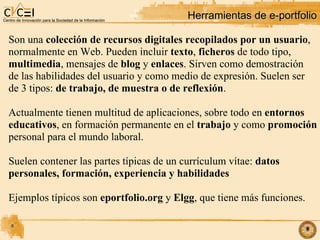 Herramientas de e-portfolio Son una  colección de recursos digitales recopilados por un usuario , normalmente en Web. Pueden incluir  texto ,  ficheros  de todo tipo,  multimedia , mensajes de  blog  y  enlaces . Sirven como demostración de las habilidades del usuario y como medio de expresión. Suelen ser  de 3 tipos:  de trabajo, de muestra o de reflexión . Actualmente tienen multitud de aplicaciones, sobre todo en  entornos educativos , en formación permanente en el  trabajo  y como  promoción personal para el mundo laboral. Suelen contener las partes típicas de un currículum vítae:  datos personales, formación, experiencia y habilidades Ejemplos típicos son  eportfolio.org  y  Elgg , que tiene más funciones. 