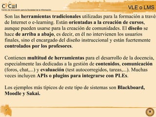 VLE o LMS Son las  herramientas tradicionales  utilizadas para la formación a través de Internet o e-learning. Están  orientadas a la creación de cursos ,  aunque pueden usarse para la creación de comunidades. El  diseño  se  hace  de arriba a abajo , es decir, en él no intervienen los usuarios  finales, sino el encargado del diseño instruccional y están fuertemente  controlados por los profesores .  Contienen  multitud de herramientas  para el desarrollo de la docencia,  especialmente las dedicadas a la gestión de  contenidos ,  comunicación (foros, chat,...) y  evaluación  (test autocorregidos, tareas,...)‏. Muchas veces incluyen  APIs o plugins para integrarse con PLEs . Los ejemplos más típicos de este tipo de sistemas son  Blackboard, Moodle y Sakai.  