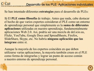 Desarrollo de los PLE: Aplicaciones individuales‏ Se han intentado diferentes  estrategias  para el desarrollo de PLEs: 1)  El  PLE como filosofía  de trabajo. Antes que nada, cabe destacar el hecho de que varios expertos consideran el PLE como un entorno de aprendizaje personal que simplemente es la  suma de diferentes aplicaciones  utilizadas en nuestro aprendizaje, fundamentalmente aplicaciones Web 2.0. Así, podría ser una mezcla de del.icio.us, Flickr, YouTube, Google Docs and SpreadSheets, Firefox,  SlideShare, Skype, etc. No habría  ninguna aplicación que las  integrase  entre sí. Aunque la mayoría de los expertos coinciden en que deben utilizarse varias aplicaciones, la mayoría también creen en el PLE como forma de integrarlas y lograr un punto de acceso común a nuestro entorno de aprendizaje personal. 