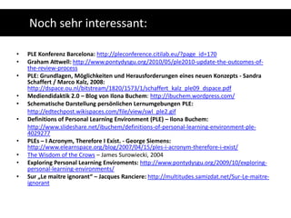 Noch sehr interessant:PLE Konferenz Barcelona: http://pleconference.citilab.eu/?page_id=170Graham Attwell: http://www.pontydysgu.org/2010/05/ple2010-update-the-outcomes-of-the-review-processPLE: Grundlagen, Möglichkeiten und Herausforderungen eines neuen Konzepts - Sandra Schaffert / Marco Kalz, 2008: http://dspace.ou.nl/bitstream/1820/1573/1/schaffert_kalz_ple09_dspace.pdfMediendidaktik 2.0 – Blog von Ilona Buchem: http://ibuchem.wordpress.com/Schematische Darstellung persönlichen Lernumgebungen PLE:http://edtechpost.wikispaces.com/file/view/swl_ple2.gifDefinitions of Personal Learning Environment (PLE) – IlonaBuchem:http://www.slideshare.net/ibuchem/definitions-of-personal-learning-environment-ple-4029277PLEs – I Acronym, Therefore I Exist.- George Siemens: http://www.elearnspace.org/blog/2007/04/15/ples-i-acronym-therefore-i-exist/The WisdomoftheCrows – James Surowiecki, 2004Exploring Personal Learning Enviroments: http://www.pontydysgu.org/2009/10/exploring-personal-learning-environments/Sur „Le maitre ignorant“ – Jacques Ranciere: http://multitudes.samizdat.net/Sur-Le-maitre-ignorant