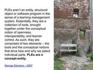 PLEs aren’t an entity, structural object or software program in the sense of a learning management system. Essentially, they are a collection of tools, brought together under the conceptual notion of openness, interoperability, and learner control. As such, they are comprised of two elements – the tools and the conceptual notions that drive how and why we select individual parts. PLEs are a concept-entity.George Siemens – 2007