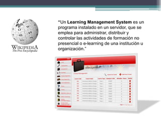 “Un Learning Management System es un programa instalado en un servidor, que se emplea para administrar, distribuir y contr...