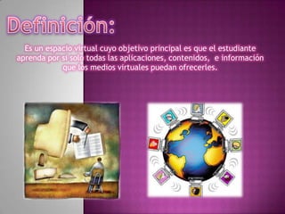Definición:Es un espacio virtual cuyo objetivo principal es que el estudiante aprenda por si solo todas las aplicaciones, contenidos, e información que los medios virtuales puedan ofrecerles.