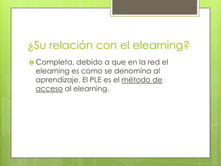 ¿Su relación con el elearning?Completa, debido a que en la red el elearning es como se denomina al aprendizaje. El PLE es el método de acceso al elearning.