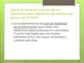 ¿Qué se tiene en cuenta de un elemento para determinarlo dentro del grupo de mi PLE?Lo fundamental es el nivel de fiabilidad de la información que cada uno determine adecuada para su actividad. Cuanto más fiable sea una fuente adherida al PLE, de mayor veracidad y calidad será éste. 