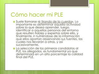 Cómo hacer mi PLESuele llamarse «ir tirando de la cuerda». Lo importante es determinar aquella actividad sobre la que desea aprender, luego, identificar a aquellas personas del entorno que resulten fiables y expertas sobre ello, y finalmente, ir nutriéndose de la información que ellos aportan observando sus fuentes, las cuales nos llevarán a otras, y así sucesivamente. La selección de los primeros candidatos al PLE, los allegados, es fundamental ya que determinará en un alto porcentaje la calidad final del PLE. 