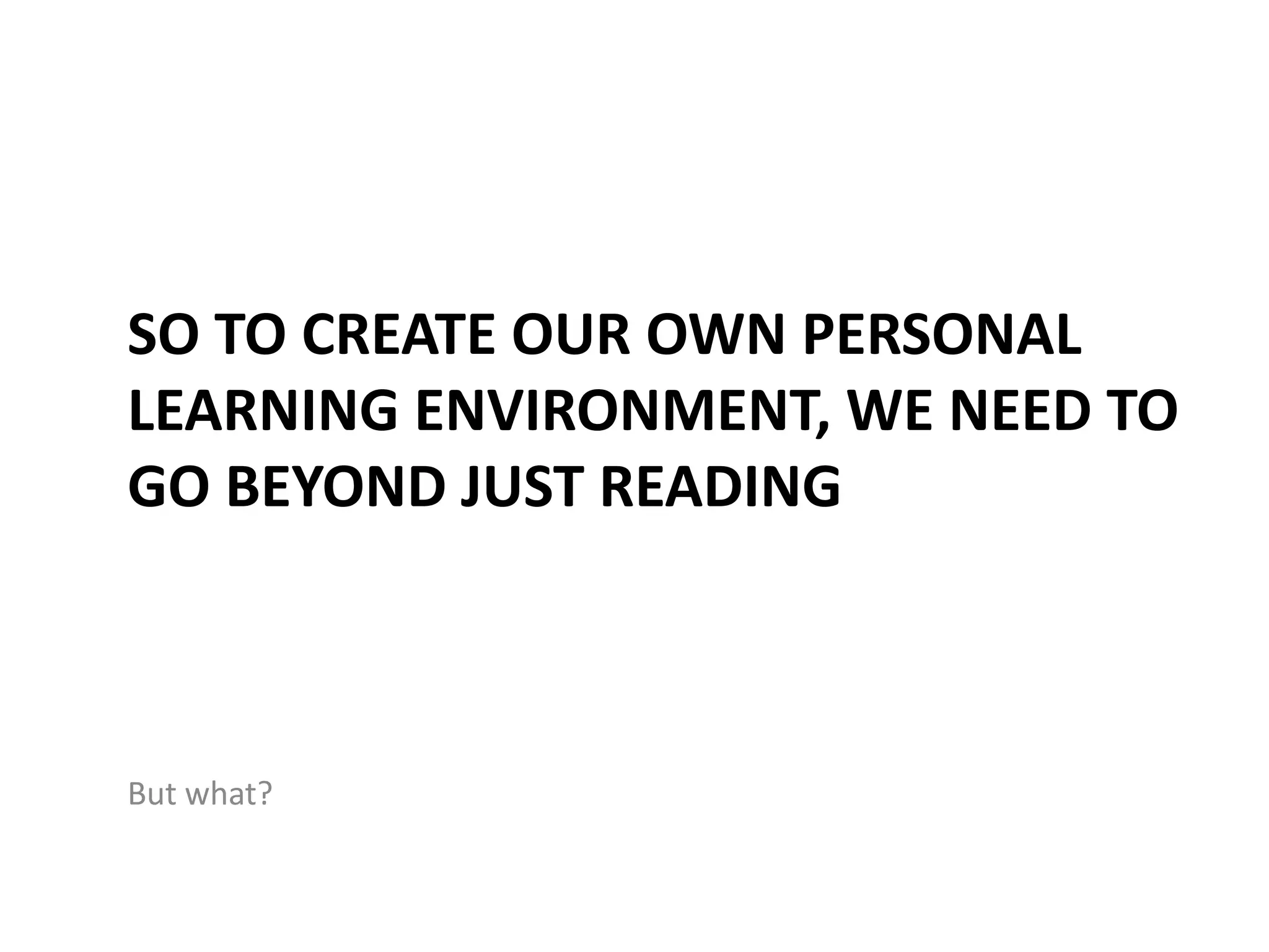 SO TO CREATE OUR OWN PERSONAL
LEARNING ENVIRONMENT, WE NEED TO
GO BEYOND JUST READING



But what?
 