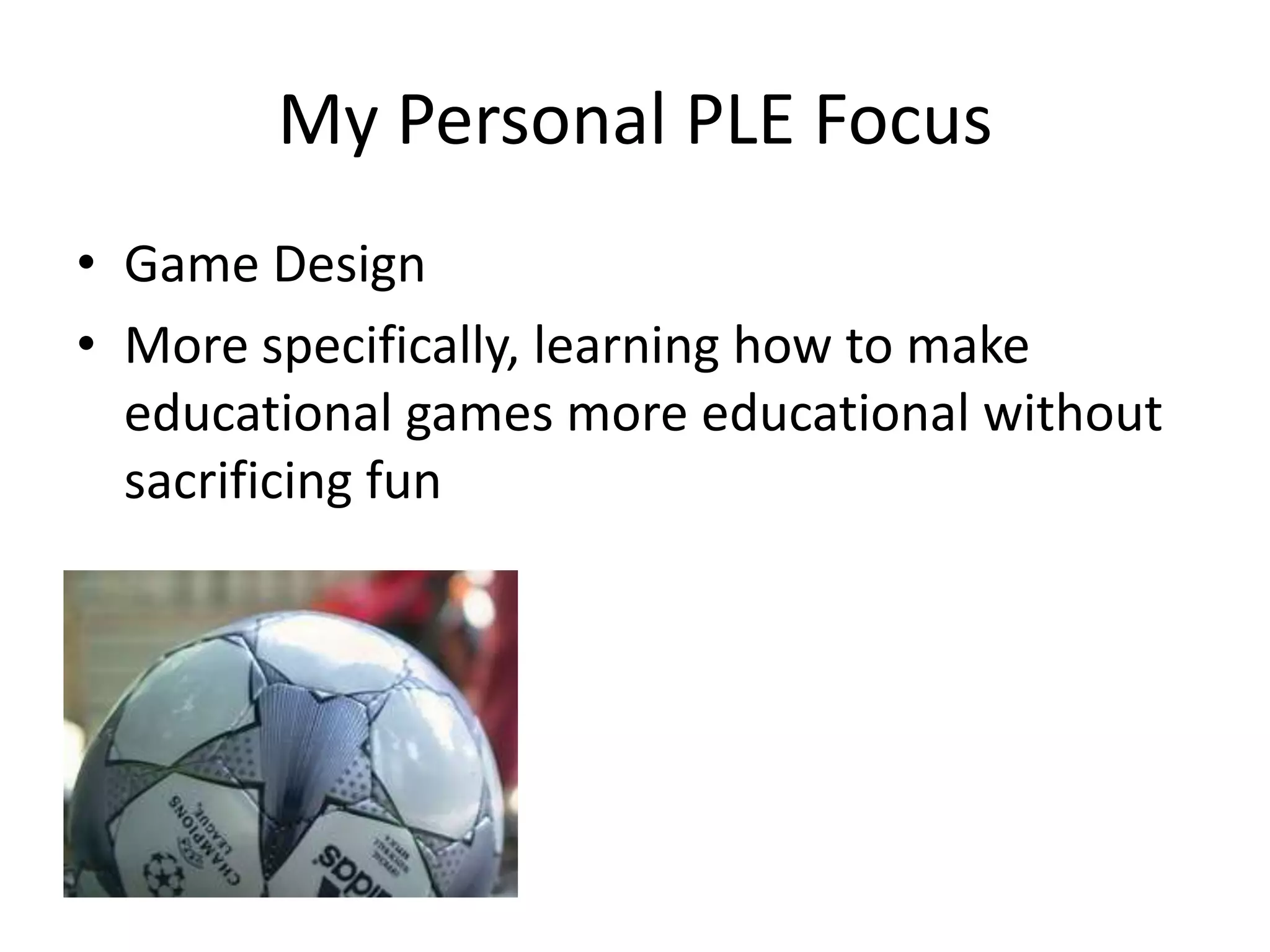 My Personal PLE Focus
• Game Design
• More specifically, learning how to make
  educational games more educational without
  sacrificing fun
 