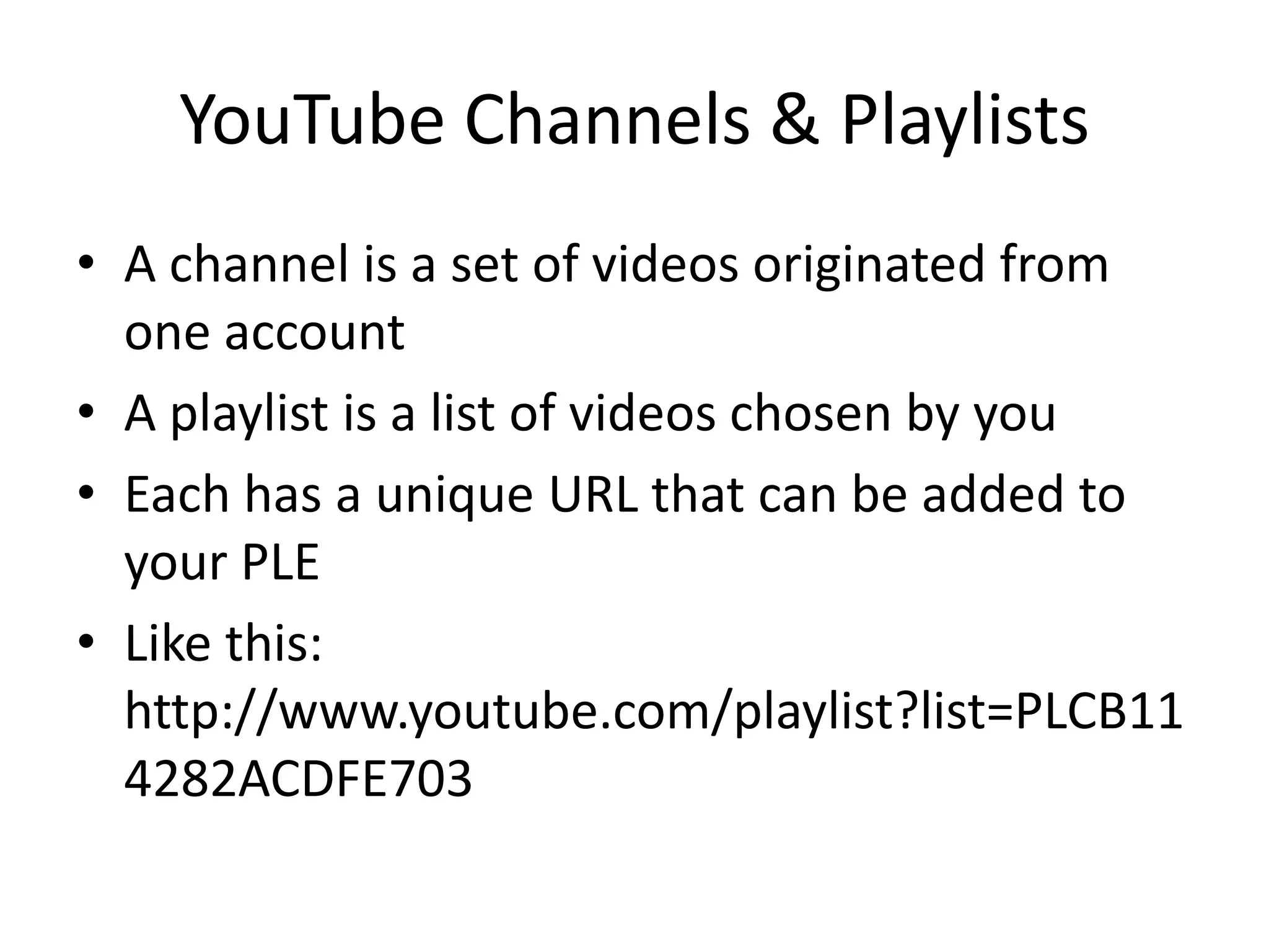 YouTube Channels & Playlists
• A channel is a set of videos originated from
  one account
• A playlist is a list of videos chosen by you
• Each has a unique URL that can be added to
  your PLE
• Like this:
  http://www.youtube.com/playlist?list=PLCB11
  4282ACDFE703
 