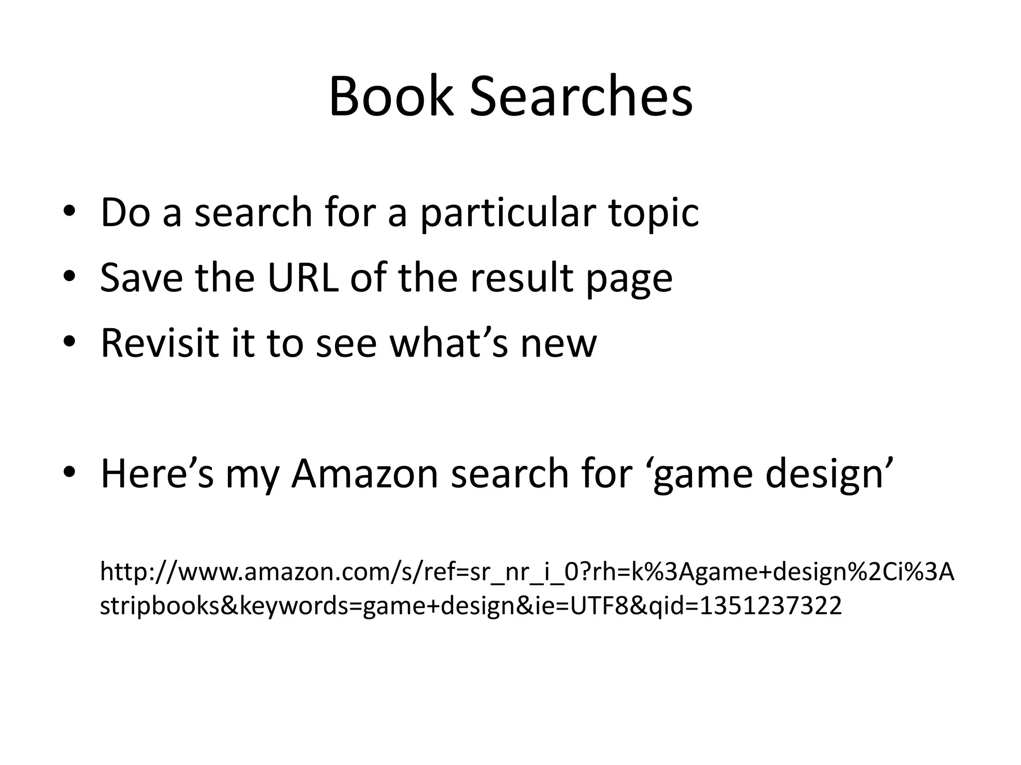 Book Searches
• Do a search for a particular topic
• Save the URL of the result page
• Revisit it to see what’s new

• Here’s my Amazon search for ‘game design’

  http://www.amazon.com/s/ref=sr_nr_i_0?rh=k%3Agame+design%2Ci%3A
  stripbooks&keywords=game+design&ie=UTF8&qid=1351237322
 