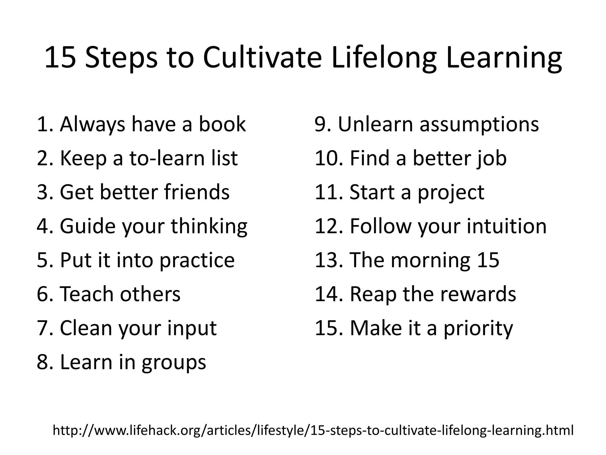 15 Steps to Cultivate Lifelong Learning
1. Always have a book                       9. Unlearn assumptions
2. Keep a to-learn list                     10. Find a better job
3. Get better friends                       11. Start a project
4. Guide your thinking                      12. Follow your intuition
5. Put it into practice                     13. The morning 15
6. Teach others                             14. Reap the rewards
7. Clean your input                         15. Make it a priority
8. Learn in groups

 http://www.lifehack.org/articles/lifestyle/15-steps-to-cultivate-lifelong-learning.html
 