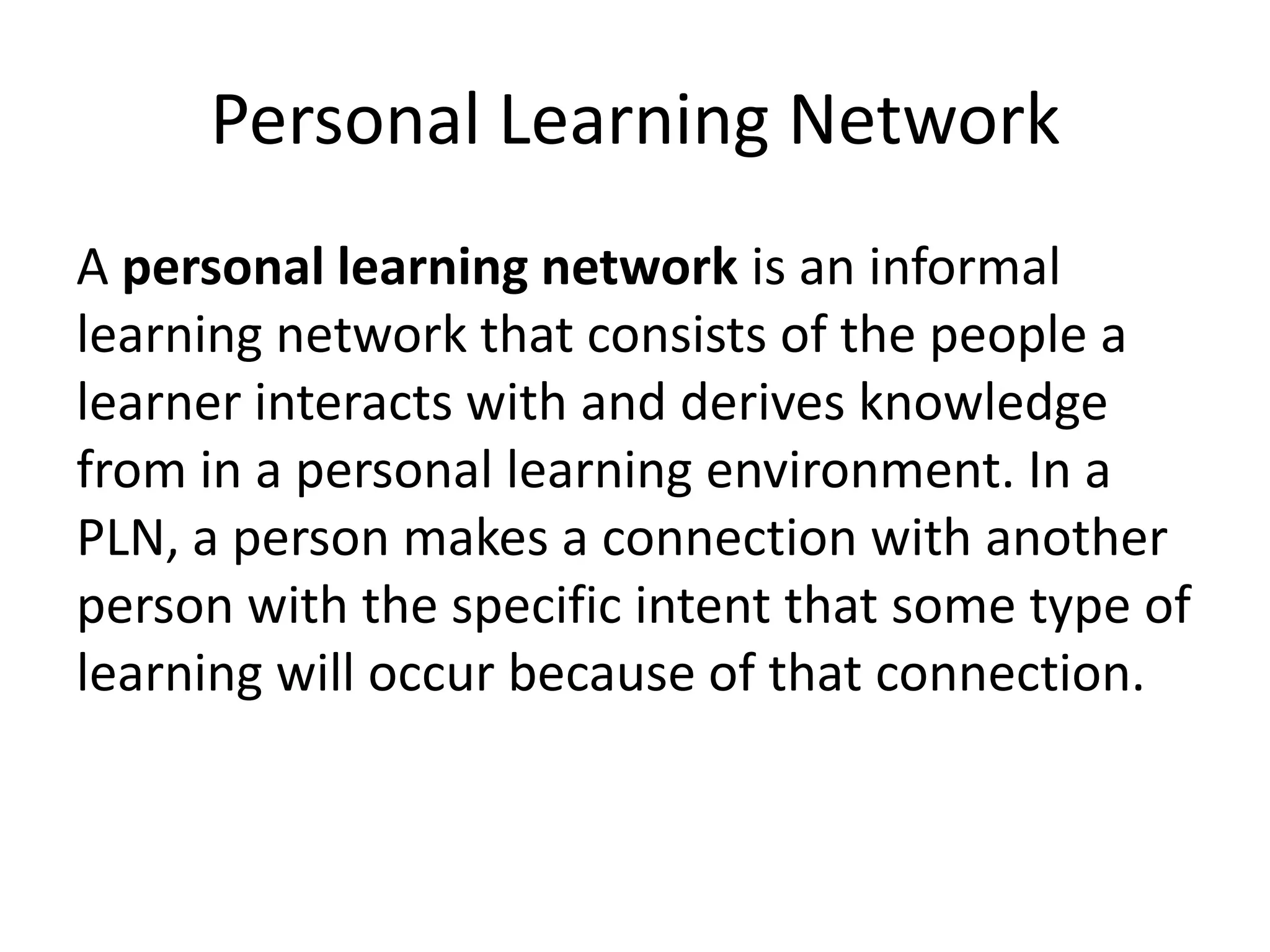 Personal Learning Network
A personal learning network is an informal
learning network that consists of the people a
learner interacts with and derives knowledge
from in a personal learning environment. In a
PLN, a person makes a connection with another
person with the specific intent that some type of
learning will occur because of that connection.
 