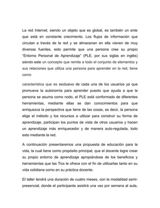 La red Internet, siendo un objeto que es global, es también un ente
que está en constante crecimiento. Los flujos de información que
circulan a través de la red y se almacenan en ella vienen de muy
diversas fuentes, esto permite que una persona cree su propio
“Entorno Personal de Aprendizaje” (PLE, por sus siglas en inglés)
siendo este un concepto que remite a todo el conjunto de elementos y
sus relaciones que utiliza una persona para aprender en la red, tiene
como

característica que es exclusivo de cada una de los usuarios ya que
promueve la autonomía para aprender puesto que ayuda a que la
persona se asuma como nodo, el PLE está conformado de diferentes
herramientas, mediante ellas se dan conocimientos para que
enriquezca la perspectiva que tiene de las cosas, es decir, la persona
elige el método y los recursos a utilizar para construir su forma de
aprendizaje, participan los puntos de vista de otros usuarios y hacen
un aprendizaje más enriquecedor y de manera auto-regulada, todo
esto mediante la red.

A continuación presentaremos una propuesta de educación para la
vida, la cual tiene como propósito principal, que el docente logre crear
su propio entorno de aprendizaje apropiándose de los beneficios y
herramientas que las Tics le ofrece con el fin de utilizarlas tanto en su
vida cotidiana como en su práctica docente.

El taller tendrá una duración de cuatro meses, con la modalidad semi-
presencial, donde el participante asistirá una vez por semana al aula,
 